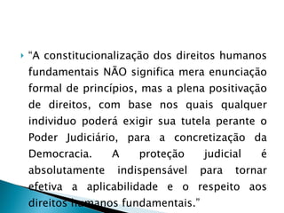 “ A constitucionalização dos direitos humanos fundamentais NÃO significa mera enunciação formal de princípios, mas a plena positivação de direitos, com base nos quais qualquer individuo poderá exigir sua tutela perante o Poder Judiciário, para a concretização da Democracia. A proteção judicial é absolutamente indispensável para tornar efetiva a aplicabilidade e o respeito aos direitos humanos fundamentais.” 