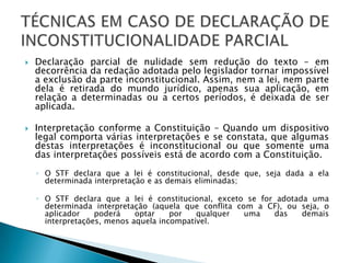 Declaração parcial de nulidade sem redução do texto – em decorrência da redação adotada pelo legislador tornar impossível a exclusão da parte inconstitucional. Assim, nem a lei, nem parte dela é retirada do mundo jurídico, apenas sua aplicação, em relação a determinadas ou a certos períodos, é deixada de ser aplicada.Interpretação conforme a Constituição – Quando um dispositivo legal comporta várias interpretações e se constata, que algumas destas interpretações é inconstitucional ou que somente uma das interpretações possíveis está de acordo com a Constituição.O STF declara que a lei é constitucional, desde que, seja dada a ela determinada interpretação e as demais eliminadas;O STF declara que a lei é constitucional, exceto se for adotada uma determinada interpretação (aquela que conflita com a CF), ou seja, o aplicador poderá optar por qualquer uma das demais interpretações, menos aquela incompatível.TÉCNICAS EM CASO DE DECLARAÇÃO DE INCONSTITUCIONALIDADE PARCIAL