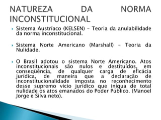 Sistema Austríaco (KELSEN) – Teoria da anulabilidade da norma inconstitucional.Sistema Norte Americano (Marshall) – Teoria da Nulidade.O Brasil adotou o sistema Norte Americano. Atos inconstitucionais são nulos e destituídos, em conseqüência, de qualquer carga de eficácia jurídica, de maneira que a declaração de inconstitucionalidade imposta no reconhecimento desse supremo vicio jurídico que iníqua de total nulidade os atos emanados do Poder Público. (Manoel Jorge e Silva neto).NATUREZA DA NORMA INCONSTITUCIONAL