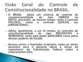 O BRASIL  adota um sistema de controle de constitucionalidade do tipo HIBRIDO ou MISTO, prevendo, ao mesmo tempo, tanto o controle POLITICO, como o controle JUDICIAL (ou JURISDICIONAL).Adota, igualmente, a um só tempo, os controles de constitucionalidade do tipo PREVENTIVO e REPRESSIVO, tanto pelo poder JUDICIÁRIO como pelos demais poderes do Estado.Buscou assim, o legislador originário, todos os meios possíveis para a garantia plena e eficaz da supremacia da Constituição Federal sobre o ordenamento infra.Visão Geral do Controle de Constitucionalidade no BRASIL.