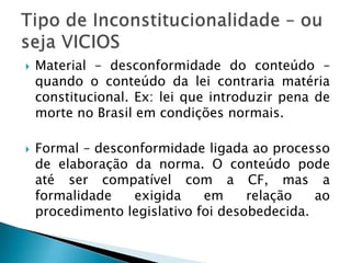 Material – desconformidade do conteúdo – quando o conteúdo da lei contraria matéria constitucional. Ex: lei que introduzir pena de morte no Brasil em condições normais.Formal – desconformidade ligada ao processo de elaboração da norma. O conteúdo pode até ser compatível com a CF, mas a formalidade exigida em relação ao procedimento legislativo foi desobedecida.Tipo de Inconstitucionalidade – ou seja VICIOS