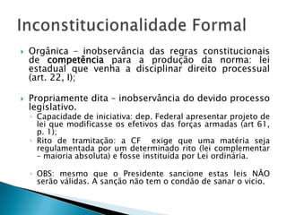 Orgânica – inobservância das regras constitucionais de competência para a produção da norma: lei estadual que venha a disciplinar direito processual (art. 22, I);Propriamente dita – inobservância do devido processo legislativo.Capacidade de iniciativa: dep. Federal apresentar projeto de lei que modificasse os efetivos das forças armadas (art 61, p. 1);Rito de tramitação: a CF  exige que uma matéria seja regulamentada por um determinado rito (lei complementar – maioria absoluta) e fosse instituída por Lei ordinária.OBS: mesmo que o Presidente sancione estas leis NÃO serão válidas. A sanção não tem o condão de sanar o vicio.Inconstitucionalidade Formal