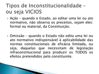 Ação – quando o Estado, ao editar uma lei ou ato normativo, não observa os preceitos, sejam eles: formal ou material, da Constituição.Omissão – quando o Estado não edita uma lei ou ato normativo indispensável à aplicabilidade das normas constitucionais de eficácia limitada, ou seja, daquelas que necessitam de legislação infraconstitucional para produzir os TODOS os efeitos pretendidos pelo constituinte.Tipos de Inconstitucionalidade – ou seja VICIOS