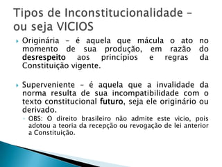 Originária – é aquela que mácula o ato no momento de sua produção, em razão do desrespeito aos princípios e regras da Constituição vigente. Superveniente – é aquela que a invalidade da norma resulta de sua incompatibilidade com o texto constitucional futuro, seja ele originário ou derivado.OBS: O direito brasileiro não admite este vicio, pois adotou a teoria da recepção ou revogação de lei anterior a Constituição.Tipos de Inconstitucionalidade – ou seja VICIOS