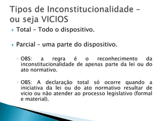 Total – Todo o dispositivo.Parcial – uma parte do dispositivo.OBS: a regra é o reconhecimento da inconstitucionalidade de apenas parte da lei ou do ato normativo.OBS: A declaração total só ocorre quando a iniciativa da lei ou do ato normativo resultar de vicio ou não atender ao processo legislativo (formal e material).Tipos de Inconstitucionalidade – ou seja VICIOS