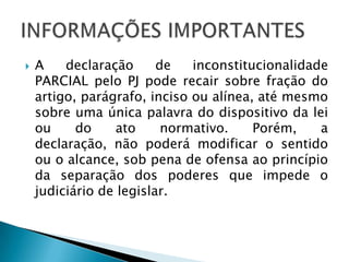 A declaração de inconstitucionalidade PARCIAL pelo PJ pode recair sobre fração do artigo, parágrafo, inciso ou alínea, até mesmo sobre uma única palavra do dispositivo da lei ou do ato normativo. Porém, a declaração, não poderá modificar o sentido ou o alcance, sob pena de ofensa ao princípio da separação dos poderes que impede o judiciário de legislar.INFORMAÇÕES IMPORTANTES