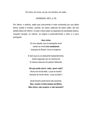 Em terra, em cinza, em pó, em sombra, em nada.


                           (GONZAGA, 2001, p.19)


Por último, o satírico, estilo que comumente é mais conhecido por sua sátira
ferina, azeda e mordaz, usando, às vezes, palavras de baixo calão, daí seu
epíteto Boca do Inferno. O autor critica todos os aspectos da sociedade baiana,
ninguém escapa, os nativos, os negros e particularmente o clero e o povo
português.
                                 Aos vícios
                    Eu sou aquele, que os passados anos
                       cantei na minha lira maldizente
                     torpezas do Brasil, vícios e enganos.


                  E bem que eu os descantei bastantemente,
                      Canto segunda vez na mesma lira
                   O mesmo assunto em plectro diferente.


                   De que pode servir, calar, quem cala?
                    Nunca se há de falar, o que se sente?
                   Sempre se há de sentir, o que se fala? !


                    Qual homem pode haver tão paciente,
                    Que, vendo o triste estado da Bahia,
                  Não chore, não suspire, e não lamente?
 