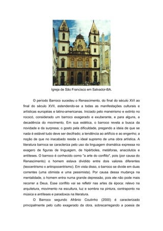 Igreja de São Francisco em Salvador-BA.


      O período Barroco sucedeu o Renascimento, do final do século XVI ao
final do século XVII, estendendo-se a todas as manifestações culturais e
artísticas européias e latino-americanas. Iniciado pelo maneirismo e extinto no
rococó, considerado um barroco exagerado e exuberante, e para alguns, a
decadência do movimento. Em sua estética, o barroco revela a busca da
novidade e da surpresa; o gosto pela dificuldade, pregando a ideia de que se
nada é estável tudo deve ser decifrado; a tendência ao artifício e ao engenho; a
noção de que no inacabado reside o ideal supremo de uma obra artística. A
literatura barroca se caracteriza pelo uso da linguagem dramática expressa no
exagero de figuras de linguagem, de hipérboles, metáforas, anacolutos e
antíteses. O barroco é conhecido como "a arte do conflito", pois (por causa do
Renascimento) o homem estava dividido entre dois valores diferentes
(teocentrismo x antropocentrismo). Em vista disso, o barroco se divide em duas
correntes (uma otimista e uma pessimista). Por causa dessa mudança na
mentalidade, o homem entra numa grande depressão, pois ele não pode mais
recorrer a Deus. Esse conflito vai se refletir nas artes da época: relevo na
arquitetura, movimento na escultura, luz e sombra na pintura, contraponto na
música e antíteses e paradoxos na literatura.
      O   Barroco    segundo    Afrânio   Coutinho   (2000)   é   caracterizado
principalmente pelo culto exagerado da obra, sobrecarregando a poesia de
 