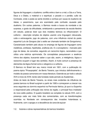 figuras de linguagem; o dualismo: conflito entre o bem e o mal, o Céu e a Terra,
Deus e o Diabo, o material e o espiritual, o pecado e o perdão; culto do
Contraste, onde o poeta se sente dividido e confuso por causa do dualismo de
ideias; o pessimismo, que era acarretado pela confusão causada pelo
dualismo. Em outras palavras, o Barroco revela a busca da novidade e da
surpresa, o gosto da dificuldade, sintetizando o pensamento da escola literária
em estudo, pode-se dizer que dois modelos teóricos os influenciaram: O
cultismo - descrição simples de objetos usando uma linguagem rebuscada,
culta e extravagante, jogo de palavras, com uma influência visível do poeta
espanhol Luís de Gongora (daí o estilo ser chamado também de Gongorismo).
Caracterizado também pelo abuso no emprego de figuras de linguagem como
metáforas, antíteses, hipérboles, anáforas etc. E o conceptismo - marcado pelo
jogo de ideias, de conceitos, seguindo um raciocínio lógico, racionalista e que
utiliza uma retórica aprimorada. Os conceptistas pesquisavam a essência
íntima dos objetos, buscando saber o que são, assim, a inteligência, lógica e
raciocínio ocupam o lugar dos sentidos. Assim, é muito comum a presença de
elementos da lógica formal como o silogismo e o sofismo.
O Barroco no Brasil tem seu marco inicial em 1601, com a publicação do
poema épico "Prosopopéia", de Bento Teixeira, que introduz definitivamente o
modelo da poesia camoniana em nossa literatura. Estende-se por todo o século
XVII e início do XVIII, tendo sido fundada neste período as Academias .
Antes do texto de Bento Teixeira, os sinais mais evidentes da influência da
poesia barroca no Brasil surgiram a partir de 1580 e começaram a crescer nos
anos seguintes ao domínio espanhol na Península Ibérica, já que é a Espanha
a responsável pela unificação dos reinos da região, o principal foco irradiador
do novo estilo poético. O quadro brasileiro se completa no século XVII, com a
presença cada vez mais forte dos comerciantes, com as transformações
ocorridas no Nordeste em consequencia das invasões holandesas e,
finalmente, com o apogeu e a decadência da cana-de-açúcar


1.2.   Autores e obras representativas do barroco brasileiro
 
