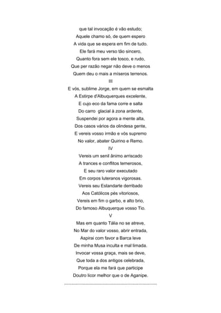 que tal invocação é vão estudo;
         Aquele chamo só, de quem espero
       A vida que se espera em fim de tudo.
            Ele fará meu verso tão sincero,
         Quanto fora sem ele tosco, e rudo,
     Que per razão negar não deve o menos
       Quem deu o mais a míseros terrenos.
                                    III
   E vós, sublime Jorge, em quem se esmalta
        A Estirpe d'Albuquerques excelente,
           E cujo eco da fama corre e salta
           Do carro glacial à zona ardente,
         Suspendei por agora a mente alta,
        Dos casos vários da olindesa gente,
        E vereis vosso irmão e vós supremo
           No valor, abater Quirino e Remo.
                                   IV
           Vereis um senil ânimo arriscado
           A trances e conflitos temerosos,
               E seu raro valor executado
            Em corpos luteranos vigorosas.
           Vereis seu Estandarte derribado
              Aos Católicos pés vitoriosos,
          Vereis em fim o garbo, e alto brio,
         Do famoso Albuquerque vosso Tio.
                                    V
         Mas em quanto Tália no se atreve,
       No Mar do valor vosso, abrir entrada,
             Aspirai com favor a Barca leve
       De minha Musa inculta e mal limada.
         Invocar vossa graça, mais se deve,
         Que toda a dos antigos celebrada,
           Porque ela me fará que participe
       Doutro licor melhor que o de Aganipe.
...........................................................................
 