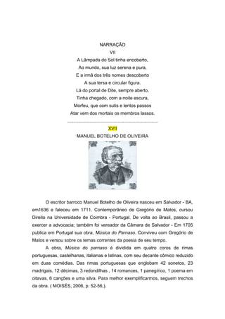 NARRAÇÃO
                                                 VII
                       A Lâmpada do Sol tinha encoberto,
                        Ao mundo, sua luz serena e pura,
                       E a irmã dos três nomes descoberto
                             A sua tersa e circular figura.
                       Lá do portal de Dite, sempre aberto,
                       Tinha chegado, com a noite escura,
                     Morfeu, que com sutis e lentos passos
                  Atar vem dos mortais os membros lassos.
                ........................................................................
                                                XVII
                       MANUEL BOTELHO DE OLIVEIRA




      O escritor barroco Manuel Botelho de Oliveira nasceu em Salvador - BA,
em1636 e faleceu em 1711. Contemporâneo de Gregório de Matos, cursou
Direito na Universidade de Coimbra - Portugal. De volta ao Brasil, passou a
exercer a advocacia; também foi vereador da Câmara de Salvador - Em 1705
publica em Portugal sua obra, Música do Parnaso. Conviveu com Gregório de
Matos e versou sobre os temas correntes da poesia de seu tempo.
      A obra, Música do parnaso é dividida em quatro coros de rimas
portuguesas, castelhanas, italianas e latinas, com seu decante cômico reduzido
em duas comédias. Das rimas portuguesas que englobam 42 sonetos, 23
madrigais, 12 décimas, 3 redondilhas , 14 romances, 1 panegírico, 1 poema em
oitavas, 6 canções e uma silva. Para melhor exemplificarmos, seguem trechos
da obra. ( MOISÉS, 2006, p. 52-56,).
 