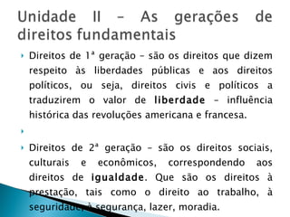 Direitos de 1ª geração – são os direitos que dizem respeito às liberdades públicas e aos direitos políticos, ou seja, direitos civis e políticos a traduzirem o valor de  liberdade  – influência histórica das revoluções americana e francesa.   Direitos de 2ª geração – são os direitos sociais, culturais e econômicos, correspondendo aos direitos de  igualdade . Que são os direitos à prestação, tais como o direito ao trabalho, à seguridade, à segurança, lazer, moradia.  