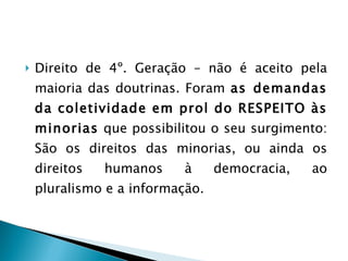 Direito de 4º. Geração – não é aceito pela maioria das doutrinas. Foram  as demandas da coletividade em prol do RESPEITO às minorias  que possibilitou o seu surgimento: São os direitos das minorias, ou ainda os direitos humanos à democracia, ao pluralismo e a informação.  