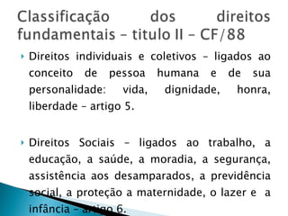 Direitos individuais e coletivos – ligados ao conceito de pessoa humana e de sua personalidade: vida, dignidade, honra, liberdade – artigo 5. Direitos Sociais – ligados ao trabalho, a educação, a saúde, a moradia, a segurança, assistência aos desamparados, a previdência social, a proteção a maternidade, o lazer e  a infância – artigo 6. 