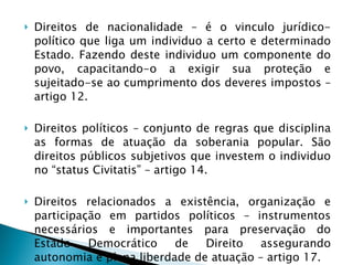 Direitos de nacionalidade – é o vinculo jurídico-político que liga um individuo a certo e determinado Estado. Fazendo deste individuo um componente do povo, capacitando-o a exigir sua proteção e sujeitado-se ao cumprimento dos deveres impostos – artigo 12. Direitos políticos – conjunto de regras que disciplina as formas de atuação da soberania popular. São direitos públicos subjetivos que investem o individuo no “status Civitatis” – artigo 14. Direitos relacionados a existência, organização e participação em partidos políticos – instrumentos necessários e importantes para preservação do Estado Democrático de Direito assegurando autonomia e plena liberdade de atuação – artigo 17. 