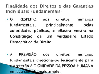 O RESPEITO aos direitos humanos fundamentais, principalmente pelas autoridades públicas, é pilastra mestra na Constituição de um verdadeiro Estado Democrático de Direito. A PREVISÃO dos direitos humanos fundamentais direciona-se basicamente para a proteção à DIGNIDADE DA PESSOA HUMANA em seu sentido mais amplo. 