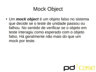 Mock Object
● Um mock object é um objeto falso no sistema
que decide se o teste de unidade passou ou
falhou. No sentido de verificar se o objeto em
teste interagiu como esperado com o objeto
falso. Há geralmente não mais do que um
mock por teste.
 
