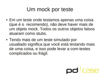 Um mock por teste
● Em um teste onde testamos apenas uma coisa
(que é o recomendo), não deve haver mais de
um objeto mock. Todos os outros objetos falsos
atuaram como stubs.
● Tendo mais de um teste simulado por
usualiado significa que você está testando mais
de uma coisa, e isso pode levar a com-testes
complicados ou frágil.
 