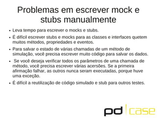 Problemas em escrever mock e
stubs manualmente
● Leva tempo para escrever o mocks e stubs.
● É difícil escrever stubs e mocks para as classes e interfaces quetem
muitos métodos, propriedades e eventos.
● Para salvar o estado de várias chamadas de um método de
simulação, você precisa escrever muito código para salvar os dados.
● Se você deseja verificar todos os parâmetros de uma chamada de
método, você precisa escrever várias acersões. Se a primeira
afirmação falhar, as outros nunca seram executadas, porque huve
uma exceção.
● É difícil a reutilização de código simulado e stub para outros testes.
 