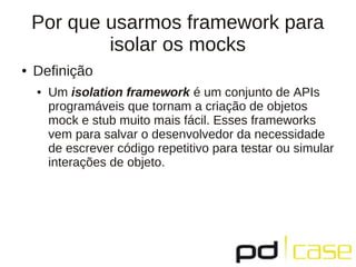 Por que usarmos framework para
isolar os mocks
● Definição
● Um isolation framework é um conjunto de APIs
programáveis que tornam a criação de objetos
mock e stub muito mais fácil. Esses frameworks
vem para salvar o desenvolvedor da necessidade
de escrever código repetitivo para testar ou simular
interações de objeto.
 