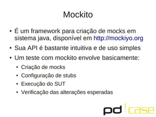 Mockito
● É um framework para criação de mocks em
sistema java, disponível em http://mockiyo.org
● Sua API é bastante intuitiva e de uso simples
● Um teste com mockito envolve basicamente:
● Criação de mocks
● Configuração de stubs
● Execução do SUT
● Verificação das alterações esperadas
 