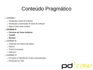 Conteúdo Pragmático
● Unidade I
● Introdução a teste de software
● Introdução a automação de teste de software
● Básico sobre teste unitário
● Unidade II
● Técnicas de Teste Unitários
● TestNG
● Mockito
● Unidade III
● Testando com Banco de Dados
● DBUnit
● Testes Funcionais
● Selenium
● Unidade IV
● Princípios e Filosofia de Testes Automatizados
● Introdução ao TDD
 