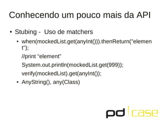 Conhecendo um pouco mais da API
● Stubing - Uso de matchers
● when(mockedList.get(anyInt())).thenReturn("elemen
t");
//print “element”
System.out.println(mockedList.get(999));
verify(mockedList).get(anyInt());
● AnyString(), any(Class)
 