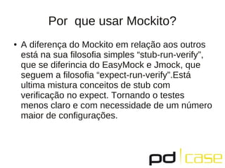 Por que usar Mockito?
● A diferença do Mockito em relação aos outros
está na sua filosofia simples “stub-run-verify”,
que se diferincia do EasyMock e Jmock, que
seguem a filosofia “expect-run-verify”.Está
ultima mistura conceitos de stub com
verificação no expect. Tornando o testes
menos claro e com necessidade de um número
maior de configurações.
 