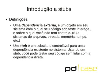 Introdução a stubs
● Definições
● Uma dependência externa, é um objeto em seu
sistema com o qual seu código sob teste interage ,
e sobre a qual você não tem controle. (Ex.:
sistemas de arquivos, threads, memória, tempo,
etc.)
● Um stub é um substituto controlável para uma
dependência existente no sistema. Usando um
stub, você pode testar seu código sem lidar com a
dependência direta.
 