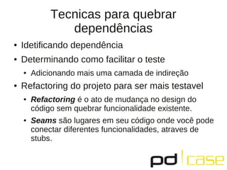 Tecnicas para quebrar
dependências
● Idetificando dependência
● Determinando como facilitar o teste
● Adicionando mais uma camada de indireção
● Refactoring do projeto para ser mais testavel
● Refactoring é o ato de mudança no design do
código sem quebrar funcionalidade existente.
● Seams são lugares em seu código onde você pode
conectar diferentes funcionalidades, atraves de
stubs.
 