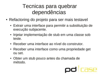 Tecnicas para quebrar
dependências
● Refactoring do projeto para ser mais testavel
● Extrair uma interface para permitir a substituição de
execução subjacente.
● Injetar implementação de stub em uma classe sob
teste.
● Receber uma interface ao nível do construtor.
● Receber uma interface como uma propriedade get
ou set.
● Obter um stub pouco antes da chamada de
método.
 