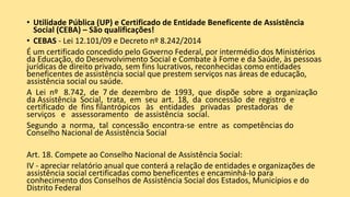 • Utilidade Pública (UP) e Certificado de Entidade Beneficente de Assistência
Social (CEBA) – São qualificações!
• CEBAS - Lei 12.101/09 e Decreto nº 8.242/2014
É um certificado concedido pelo Governo Federal, por intermédio dos Ministérios
da Educação, do Desenvolvimento Social e Combate à Fome e da Saúde, às pessoas
jurídicas de direito privado, sem fins lucrativos, reconhecidas como entidades
beneficentes de assistência social que prestem serviços nas áreas de educação,
assistência social ou saúde.
A Lei nº 8.742, de 7 de dezembro de 1993, que dispõe sobre a organização
da Assistência Social, trata, em seu art. 18, da concessão de registro e
certificado de fins filantrópicos às entidades privadas prestadoras de
serviços e assessoramento de assistência social.
Segundo a norma, tal concessão encontra-se entre as competências do
Conselho Nacional de Assistência Social
Art. 18. Compete ao Conselho Nacional de Assistência Social:
IV - apreciar relatório anual que conterá a relação de entidades e organizações de
assistência social certificadas como beneficentes e encaminhá-lo para
conhecimento dos Conselhos de Assistência Social dos Estados, Municípios e do
Distrito Federal
 
