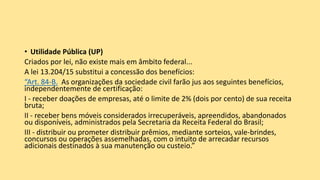 • Utilidade Pública (UP)
Criados por lei, não existe mais em âmbito federal...
A lei 13.204/15 substitui a concessão dos benefícios:
“Art. 84-B. As organizações da sociedade civil farão jus aos seguintes benefícios,
independentemente de certificação:
I - receber doações de empresas, até o limite de 2% (dois por cento) de sua receita
bruta;
II - receber bens móveis considerados irrecuperáveis, apreendidos, abandonados
ou disponíveis, administrados pela Secretaria da Receita Federal do Brasil;
III - distribuir ou prometer distribuir prêmios, mediante sorteios, vale-brindes,
concursos ou operações assemelhadas, com o intuito de arrecadar recursos
adicionais destinados à sua manutenção ou custeio.”
 