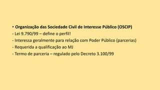 • Organização das Sociedade Civil de Interesse Público (OSCIP)
- Lei 9.790/99 – define o perfil!
- Interessa geralmente para relação com Poder Público (parcerias)
- Requerida a qualificação ao MJ
- Termo de parceria – regulado pelo Decreto 3.100/99
 