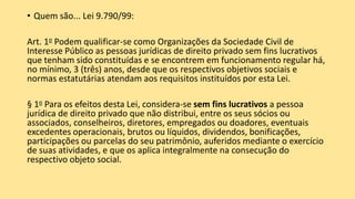 • Quem são... Lei 9.790/99:
Art. 1o Podem qualificar-se como Organizações da Sociedade Civil de
Interesse Público as pessoas jurídicas de direito privado sem fins lucrativos
que tenham sido constituídas e se encontrem em funcionamento regular há,
no mínimo, 3 (três) anos, desde que os respectivos objetivos sociais e
normas estatutárias atendam aos requisitos instituídos por esta Lei.
§ 1o Para os efeitos desta Lei, considera-se sem fins lucrativos a pessoa
jurídica de direito privado que não distribui, entre os seus sócios ou
associados, conselheiros, diretores, empregados ou doadores, eventuais
excedentes operacionais, brutos ou líquidos, dividendos, bonificações,
participações ou parcelas do seu patrimônio, auferidos mediante o exercício
de suas atividades, e que os aplica integralmente na consecução do
respectivo objeto social.
 