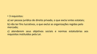 • 3 requisitos:
a) ser pessoa jurídica de direito privado, o que exclui entes estatais;
b) não ter fins lucrativos, o que exclui as organizações regidas pelo
mercado;
c) atenderem seus objetivos sociais e normas estatutárias aos
requisitos instituídos pela Lei.
 
