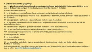 • Critérios excludentes (negativo):
Art. 2o Não são passíveis de qualificação como Organizações da Sociedade Civil de Interesse Público, ainda
que se dediquem de qualquer forma às atividades descritas no art. 3o desta Lei:
I - as sociedades comerciais;
II - os sindicatos, as associações de classe ou de representação de categoria profissional;
III - as instituições religiosas ou voltadas para a disseminação de credos, cultos, práticas e visões devocionais e
confessionais;
IV - as organizações partidárias e assemelhadas, inclusive suas fundações;
V - as entidades de benefício mútuo destinadas a proporcionar bens ou serviços a um círculo restrito de
associados ou sócios;
VI - as entidades e empresas que comercializam planos de saúde e assemelhados;
VII - as instituições hospitalares privadas não gratuitas e suas mantenedoras;
VIII - as escolas privadas dedicadas ao ensino formal não gratuito e suas mantenedoras;
IX - as organizações sociais;
X - as cooperativas;
XI - as fundações públicas;
XII - as fundações, sociedades civis ou associações de direito privado criadas por órgão público ou por
fundações públicas;
XIII - as organizações creditícias que tenham quaisquer tipo de vinculação com o sistema financeiro nacional a
que se refere o art. 192 da Constituição Federal.
 