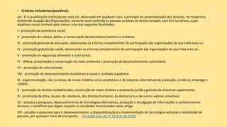 • Critérios includentes (positivos):
Art. 3o A qualificação instituída por esta Lei, observado em qualquer caso, o princípio da universalização dos serviços, no respectivo
âmbito de atuação das Organizações, somente será conferida às pessoas jurídicas de direito privado, sem fins lucrativos, cujos
objetivos sociais tenham pelo menos uma das seguintes finalidades:
I - promoção da assistência social;
II - promoção da cultura, defesa e conservação do patrimônio histórico e artístico;
III - promoção gratuita da educação, observando-se a forma complementar de participação das organizações de que trata esta Lei;
IV - promoção gratuita da saúde, observando-se a forma complementar de participação das organizações de que trata esta Lei;
V - promoção da segurança alimentar e nutricional;
VI - defesa, preservação e conservação do meio ambiente e promoção do desenvolvimento sustentável;
VII - promoção do voluntariado;
VIII - promoção do desenvolvimento econômico e social e combate à pobreza;
IX - experimentação, não lucrativa, de novos modelos sócio-produtivos e de sistemas alternativos de produção, comércio, emprego e
crédito;
X - promoção de direitos estabelecidos, construção de novos direitos e assessoria jurídica gratuita de interesse suplementar;
XI - promoção da ética, da paz, da cidadania, dos direitos humanos, da democracia e de outros valores universais;
XII - estudos e pesquisas, desenvolvimento de tecnologias alternativas, produção e divulgação de informações e conhecimentos
técnicos e científicos que digam respeito às atividades mencionadas neste artigo.
XIII - estudos e pesquisas para o desenvolvimento, a disponibilização e a implementação de tecnologias voltadas à mobilidade de
pessoas, por qualquer meio de transporte. (Incluído pela Lei nº 13.019, de 2014)
 