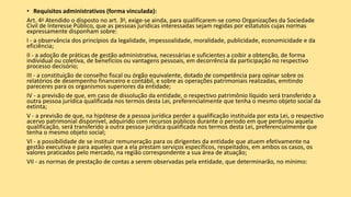 • Requisitos administrativos (forma vinculada):
Art. 4o Atendido o disposto no art. 3o, exige-se ainda, para qualificarem-se como Organizações da Sociedade
Civil de Interesse Público, que as pessoas jurídicas interessadas sejam regidas por estatutos cujas normas
expressamente disponham sobre:
I - a observância dos princípios da legalidade, impessoalidade, moralidade, publicidade, economicidade e da
eficiência;
II - a adoção de práticas de gestão administrativa, necessárias e suficientes a coibir a obtenção, de forma
individual ou coletiva, de benefícios ou vantagens pessoais, em decorrência da participação no respectivo
processo decisório;
III - a constituição de conselho fiscal ou órgão equivalente, dotado de competência para opinar sobre os
relatórios de desempenho financeiro e contábil, e sobre as operações patrimoniais realizadas, emitindo
pareceres para os organismos superiores da entidade;
IV - a previsão de que, em caso de dissolução da entidade, o respectivo patrimônio líquido será transferido a
outra pessoa jurídica qualificada nos termos desta Lei, preferencialmente que tenha o mesmo objeto social da
extinta;
V - a previsão de que, na hipótese de a pessoa jurídica perder a qualificação instituída por esta Lei, o respectivo
acervo patrimonial disponível, adquirido com recursos públicos durante o período em que perdurou aquela
qualificação, será transferido a outra pessoa jurídica qualificada nos termos desta Lei, preferencialmente que
tenha o mesmo objeto social;
VI - a possibilidade de se instituir remuneração para os dirigentes da entidade que atuem efetivamente na
gestão executiva e para aqueles que a ela prestam serviços específicos, respeitados, em ambos os casos, os
valores praticados pelo mercado, na região correspondente a sua área de atuação;
VII - as normas de prestação de contas a serem observadas pela entidade, que determinarão, no mínimo:
 