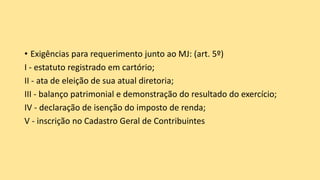 • Exigências para requerimento junto ao MJ: (art. 5º)
I - estatuto registrado em cartório;
II - ata de eleição de sua atual diretoria;
III - balanço patrimonial e demonstração do resultado do exercício;
IV - declaração de isenção do imposto de renda;
V - inscrição no Cadastro Geral de Contribuintes
 