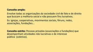 Conceito amplo:
Envolve todas as organizações da sociedade civil de fato e de direito
que buscam a melhoria social e não possuem fins lucrativos.
Ex: igrejas, cooperativas, movimentos sociais, fóruns, redes,
associações, fundações...
Conceito estrito: Pessoas privadas (associações e fundações) que
desempenham atividades não lucrativas e de interesse
público (coletivo).
 