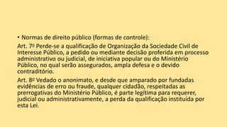 • Normas de direito público (formas de controle):
Art. 7o Perde-se a qualificação de Organização da Sociedade Civil de
Interesse Público, a pedido ou mediante decisão proferida em processo
administrativo ou judicial, de iniciativa popular ou do Ministério
Público, no qual serão assegurados, ampla defesa e o devido
contraditório.
Art. 8o Vedado o anonimato, e desde que amparado por fundadas
evidências de erro ou fraude, qualquer cidadão, respeitadas as
prerrogativas do Ministério Público, é parte legítima para requerer,
judicial ou administrativamente, a perda da qualificação instituída por
esta Lei.
 