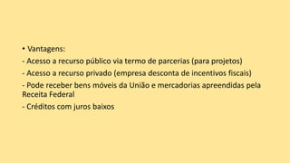 • Vantagens:
- Acesso a recurso público via termo de parcerias (para projetos)
- Acesso a recurso privado (empresa desconta de incentivos fiscais)
- Pode receber bens móveis da União e mercadorias apreendidas pela
Receita Federal
- Créditos com juros baixos
 