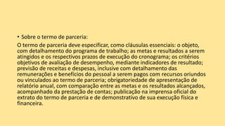 • Sobre o termo de parceria:
O termo de parceria deve especificar, como cláusulas essenciais: o objeto,
com detalhamento do programa de trabalho; as metas e resultados a serem
atingidos e os respectivos prazos de execução do cronograma; os critérios
objetivos de avaliação de desempenho, mediante indicadores de resultado;
previsão de receitas e despesas, inclusive com detalhamento das
remunerações e benefícios do pessoal a serem pagos com recursos oriundos
ou vinculados ao termo de parceria; obrigatoriedade de apresentação de
relatório anual, com comparação entre as metas e os resultados alcançados,
acompanhado da prestação de contas; publicação na imprensa oficial do
extrato do termo de parceria e de demonstrativo de sua execução física e
financeira.
 