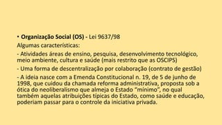 • Organização Social (OS) - Lei 9637/98
Algumas características:
- Atividades áreas de ensino, pesquisa, desenvolvimento tecnológico,
meio ambiente, cultura e saúde (mais restrito que as OSCIPS)
- Uma forma de descentralização por colaboração (contrato de gestão)
- A ideia nasce com a Emenda Constitucional n. 19, de 5 de junho de
1998, que cuidou da chamada reforma administrativa, proposta sob a
ótica do neoliberalismo que almeja o Estado “mínimo”, no qual
também aquelas atribuições típicas do Estado, como saúde e educação,
poderiam passar para o controle da iniciativa privada.
 