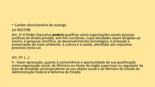• Caráter discricionário de outorga
Lei 9637/98
Art. 1o O Poder Executivo poderá qualificar como organizações sociais pessoas
jurídicas de direito privado, sem fins lucrativos, cujas atividades sejam dirigidas ao
ensino, à pesquisa científica, ao desenvolvimento tecnológico, à proteção e
preservação do meio ambiente, à cultura e à saúde, atendidos aos requisitos
previstos nesta Lei.
Art. 2º: (...)
II - haver aprovação, quanto à conveniência e oportunidade de sua qualificação
como organização social, do Ministro ou titular de órgão supervisor ou regulador da
área de atividade correspondente ao seu objeto social e do Ministro de Estado da
Administração Federal e Reforma do Estado.
 