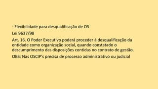 - Flexibilidade para desqualificação de OS
Lei 9637/98
Art. 16. O Poder Executivo poderá proceder à desqualificação da
entidade como organização social, quando constatado o
descumprimento das disposições contidas no contrato de gestão.
OBS: Nas OSCIP’s precisa de processo administrativo ou judicial
 