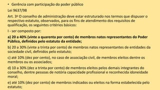 • Gerência com participação do poder público
Lei 9637/98
Art. 3o O conselho de administração deve estar estruturado nos termos que dispuser o
respectivo estatuto, observados, para os fins de atendimento dos requisitos de
qualificação, os seguintes critérios básicos:
I - ser composto por:
a) 20 a 40% (vinte a quarenta por cento) de membros natos representantes do Poder
Público, definidos pelo estatuto da entidade;
b) 20 a 30% (vinte a trinta por cento) de membros natos representantes de entidades da
sociedade civil, definidos pelo estatuto;
c) até 10% (dez por cento), no caso de associação civil, de membros eleitos dentre os
membros ou os associados;
d) 10 a 30% (dez a trinta por cento) de membros eleitos pelos demais integrantes do
conselho, dentre pessoas de notória capacidade profissional e reconhecida idoneidade
moral;
e) até 10% (dez por cento) de membros indicados ou eleitos na forma estabelecida pelo
estatuto;
 