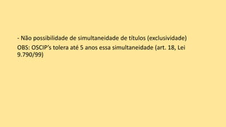 - Não possibilidade de simultaneidade de títulos (exclusividade)
OBS: OSCIP’s tolera até 5 anos essa simultaneidade (art. 18, Lei
9.790/99)
 