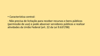 • Característica central:
- Não precisa de licitação para receber recursos e bens públicos
(permissão de uso) e pode absorver servidores públicos e realizar
atividades da União Federal (art. 22 da Lei 9.637/98)
 